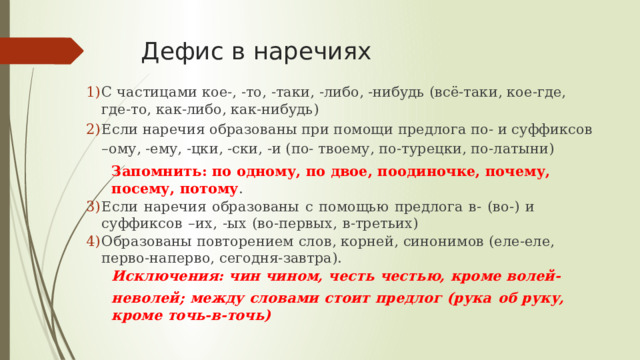 Дефис в наречиях С  частицами  кое-,  -то,  -таки,  -либо,  -нибудь  (всё-таки,  кое-где,  где-то,  как-либо,  как- нибудь) Если наречия образованы при помощи предлога по- и суффиксов –ому, -ему, -цки, -ски, -и (по- твоему, по-турецки, по-латыни) Запомнить:  по  одному,  по  двое,  поодиночке,  почему,  посему,  потому . Если  наречия  образованы  с  помощью  предлога  в-  (во-)  и  суффиксов  –их,  -ых  (во-первых,  в- третьих) Образованы  повторением  слов,  корней,  синонимов  (еле-еле,  перво-наперво,  сегодня- завтра). Исключения:  чин  чином,  честь  честью,  кроме  волей-неволей;  между  словами  стоит  предлог  (рука  об  руку,  кроме  точь-в- точь) 