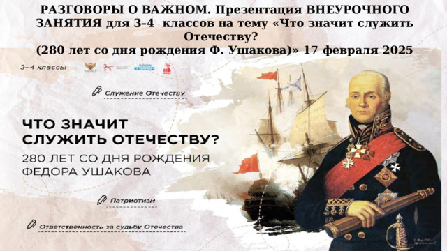 РАЗГОВОРЫ О ВАЖНОМ. Презентация ВНЕУРОЧНОГО ЗАНЯТИЯ для 3–4 классов на тему «Что значит служить Отечеству? (280 лет со дня рождения Ф. Ушакова)» 17 февраля 2025   