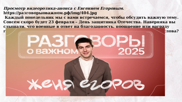Просмотр видеоролика-анонса с Евгением Егоровым. https://разговорыоважном.рф/img/404.jpg  Каждый понедельник мы с вами встречаемся, чтобы обсудить важную тему. Совсем скоро будет 23 февраля – День защитника Отечества. Наверняка вы слышали, что военные в ответ на благодарность, поощрение или награду говорят: «Служу России!». Как вы думаете, какой смысл вложен в эти слова? 