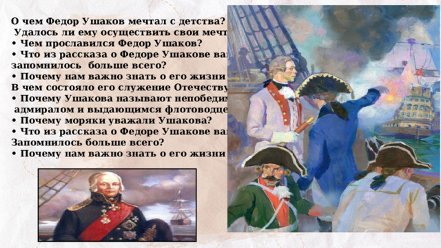 О чем Федор Ушаков мечтал с детства?  Удалось ли ему осуществить свои мечты? • Чем прославился Федор Ушаков? • Что из рассказа о Федоре Ушакове вам запомнилось больше всего? • Почему нам важно знать о его жизни и подвигах? В чем состояло его служение Отечеству? • Почему Ушакова называют непобедимым  адмиралом и выдающимся флотоводцем? • Почему моряки уважали Ушакова? • Что из рассказа о Федоре Ушакове вам Запомнилось больше всего? • Почему нам важно знать о его жизни и подвигах? 