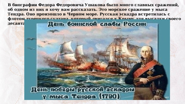 В биографии Федора Федоровича Ушакова было много славных сражений, об одном из них я хочу вам рассказать. Это морское сражение у мыса Тендра. Оно произошло в Черном море. Русская эскадра встретилась с флотом турецкого султана, который двигался к Крыму для высадки своего десанта. 