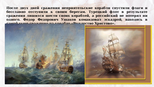 После двух дней сражения неприятельские корабли спустили флаги и бесславно отступили к своим берегам. Турецкий флот в результате сражения лишился шести своих кораблей, а российский не потерял ни одного. Федор Федорович Ушаков командовал эскадрой, находясь в самой гуще сражения на корабле «Рождество Христово». 