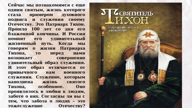 Сейчас мы познакомимся с еще одним святым, жизнь которого стала примером духовного подвига и служения своему Отечеству. Это Патриарх Тихон. Прошло 100 лет со дня его блаженной кончины. И Россия помнит его удивительный жизненный путь. Когда мы говорим о жизни Патриарха Тихона, то перед нами возникает совершенно удивительный образ служения.  И этот образ отличается от привычного нам военного служения. Служение, которым наполнена жизнь святого Тихона, особенное. Оно проявлялось в любви к людям, заботе о них. Согласны ли вы с тем, что забота о людях – это тожеслужение Отечеству? Почему? 