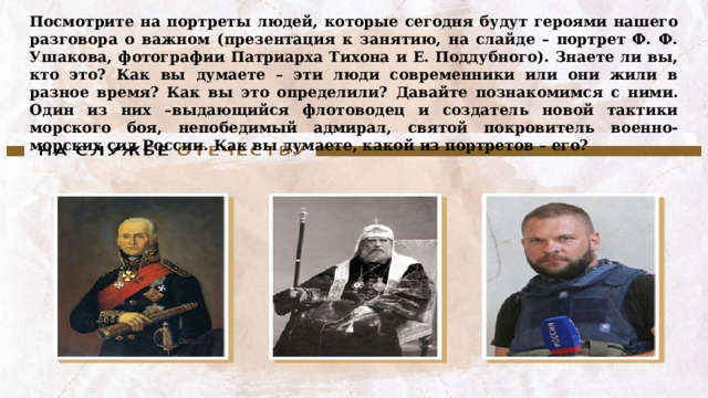 Посмотрите на портреты людей, которые сегодня будут героями нашего разговора о важном (презентация к занятию, на слайде – портрет Ф. Ф. Ушакова, фотографии Патриарха Тихона и Е. Поддубного). Знаете ли вы, кто это? Как вы думаете – эти люди современники или они жили в разное время? Как вы это определили?  Давайте познакомимся с ними. Один из них –выдающийся флотоводец и создатель новой тактики морского боя, непобедимый адмирал, святой покровитель военно-морских сил России. Как вы думаете, какой из портретов – его? 