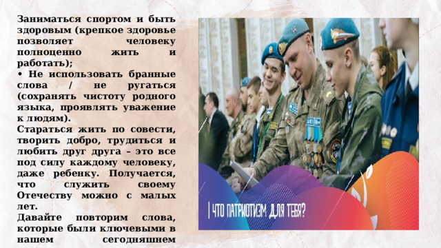 Заниматься спортом и быть здоровым (крепкое здоровье позволяет человеку полноценно жить и работать); • Не использовать бранные слова / не ругаться (сохранять чистоту родного языка, проявлять уважение к людям). Стараться жить по совести, творить добро, трудиться и любить друг друга – это все под силу каждому человеку, даже ребенку. Получается, что служить своему Отечеству можно с малых лет. Давайте повторим слова, которые были ключевыми в нашем сегодняшнем разговоре. Выполнение интерактивного задания – филворда «Качества защитника Отечества». 