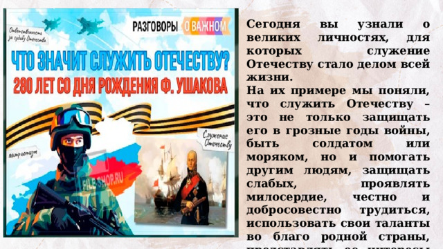 Сегодня вы узнали о великих личностях, для которых служение Отечеству стало делом всей жизни.  На их примере мы поняли, что служить Отечеству – это не только защищать его в грозные годы войны, быть солдатом или моряком, но и помогать другим людям, защищать слабых, проявлять милосердие, честно и добросовестно трудиться,  использовать свои таланты во благо родной страны,  представлять ее интересы в мире с гордостью и достоинством. 