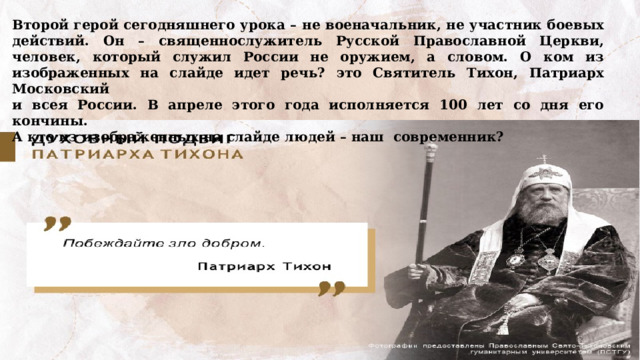 Второй герой сегодняшнего урока – не военачальник, не участник боевых действий. Он – священнослужитель Русской Православной Церкви, человек, который служил России не оружием, а словом. О ком из изображенных на слайде идет речь? это Святитель Тихон, Патриарх Московский и всея России. В апреле этого года исполняется 100 лет со дня его кончины. А кто из изображенных на слайде людей – наш современник? 