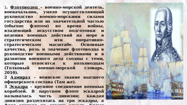 1 . Флотоводец – военно-морской деятель, военачальник, умело осуществляющий руководство военно-морскими силами государства или их значительной частью (обычно флотом) во время войны, владеющий искусством подготовки и ведения военных действий на море в стратегическом или оперативно-стратегическом масштабе. Основные качества, роль и значение флотоводца в руководстве военными действиями и в развитии военного дела сходны с теми, которые относятся к полководцам (Толковый военно-морской словарь, 2010). 2 Адмирал – воинское звание высшего офицерского состава (Там же). 3 Эскадра – крупное соединение военных кораблей. В парусном флоте эскадрой называлась часть дивизии; каждая дивизия разделялась на три эскадры, а флот состоял из девяти эскадр. Кроме того, эскадрой называлась часть флота, получившая оперативную самостоятельность или посылаемая в какую-либо экспедицию (Самойлов К. И. Морской словарь) 