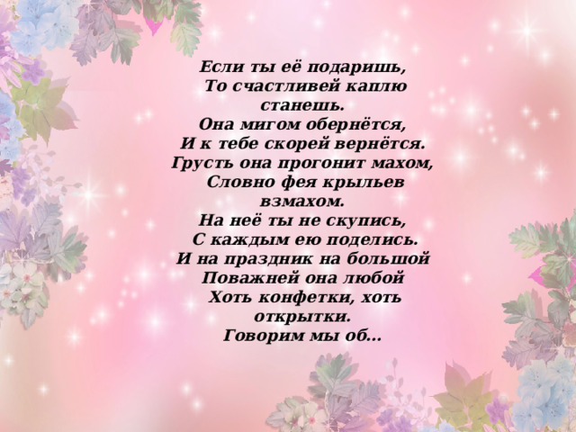 Если ты её подаришь, То счастливей каплю станешь. Она мигом обернётся, И к тебе скорей вернётся. Грусть она прогонит махом, Словно фея крыльев взмахом. На неё ты не скупись, С каждым ею поделись. И на праздник на большой Поважней она любой Хоть конфетки, хоть открытки. Говорим мы об… 