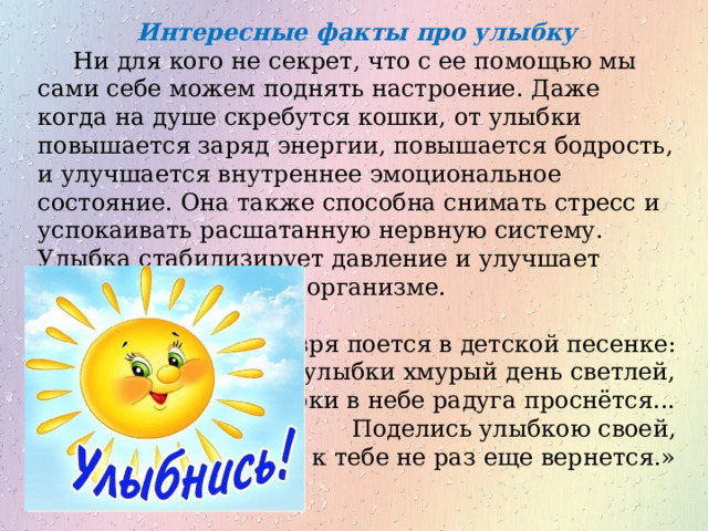 Интересные факты про улыбку Ни для кого не секрет, что с ее помощью мы сами себе можем поднять настроение. Даже когда на душе скребутся кошки, от улыбки повышается заряд энергии, повышается бодрость, и улучшается внутреннее эмоциональное состояние. Она также способна снимать стресс и успокаивать расшатанную нервную систему. Улыбка стабилизирует давление и улучшает работу всех систем в организме. Не зря поется в детской песенке: «От улыбки хмурый день светлей,  От улыбки в небе радуга проснётся...  Поделись улыбкою своей,  И она к тебе не раз еще вернется.» 
