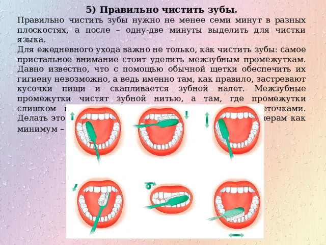 5) Правильно чистить зубы. Правильно чистить зубы нужно не менее семи минут в разных плоскостях, а после – одну-две минуты выделить для чистки языка. Для ежедневного ухода важно не только, как чистить зубы: самое пристальное внимание стоит уделить межзубным промежуткам. Давно известно, что с помощью обычной щетки обеспечить их гигиену невозможно, а ведь именно там, как правило, застревают кусочки пищи и скапливается зубной налет. Межзубные промежутки чистят зубной нитью, а там, где промежутки слишком широки – специальными коническими щеточками. Делать это следует, в идеале, ежедневно, лучше по вечерам как минимум – трижды в неделю . 