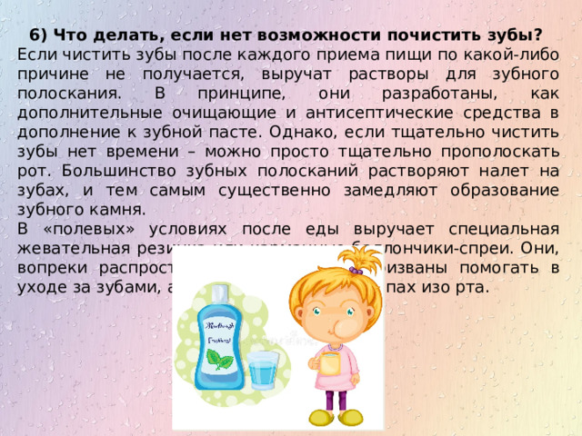 6) Что делать, если нет возможности почистить зубы?  Если чистить зубы после каждого приема пищи по какой-либо причине не получается, выручат растворы для зубного полоскания. В принципе, они разработаны, как дополнительные очищающие и антисептические средства в дополнение к зубной пасте. Однако, если тщательно чистить зубы нет времени – можно просто тщательно прополоскать рот. Большинство зубных полосканий растворяют налет на зубах, и тем самым существенно замедляют образование зубного камня. В «полевых» условиях после еды выручает специальная жевательная резинка или карманные баллончики-спреи. Они, вопреки распространенному мнению, призваны помогать в уходе за зубами, а не устранять дурной запах изо рта. 