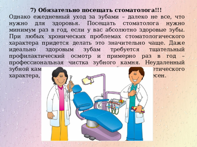 7) Обязательно посещать стоматолога!!! Однако ежедневный уход за зубами – далеко не все, что нужно для здоровья. Посещать стоматолога нужно минимум раз в год, если у вас абсолютно здоровые зубы. При любых хронических проблемах стоматологического характера придется делать это значительно чаще. Даже идеально здоровым зубам требуется тщательный профилактический осмотр и примерно раз в год – профессиональная чистка зубного камня. Неудаленный зубной камень чреват не только проблемами эстетического характера, но и трудноизлечимыми болезнями десен. 