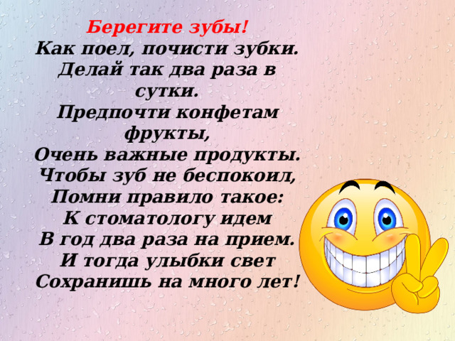 Берегите зубы! Как поел, почисти зубки. Делай так два раза в сутки. Предпочти конфетам фрукты, Очень важные продукты. Чтобы зуб не беспокоил, Помни правило такое: К стоматологу идем В год два раза на прием. И тогда улыбки свет Сохранишь на много лет! 