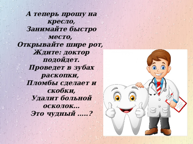 А теперь прошу на кресло, Занимайте быстро место, Открывайте шире рот, Ждите: доктор подойдет. Проведет в зубах раскопки, Пломбы сделает и скобки, Удалит больной осколок… Это чудный …..? 