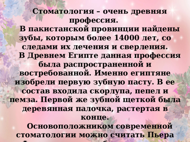 Стоматология – очень древняя профессия. В пакистанской провинции найдены зубы, которым более 14000 лет, со следами их лечения и сверления. В Древнем Египте данная профессия была распространенной и востребованной. Именно египтяне изобрели первую зубную пасту. В ее состав входила скорлупа, пепел и пемза. Первой же зубной щеткой была деревянная палочка, растертая в конце. Основоположником современной стоматологии можно считать Пьера Фошара, которым было написано множество трудов на эту тему . 