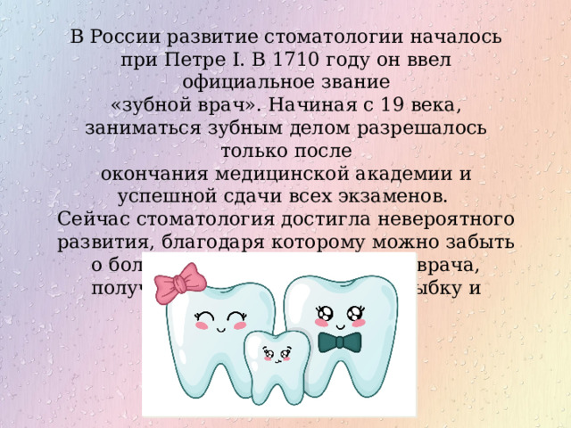 В России развитие стоматологии началось при Петре I. В 1710 году он ввел официальное звание «зубной врач». Начиная с 19 века, заниматься зубным делом разрешалось только после окончания медицинской академии и успешной сдачи всех экзаменов. Сейчас стоматология достигла невероятного развития, благодаря которому можно забыть о боли и страхе при посещении врача, получив при этом шикарную улыбку и здоровые зубы. 