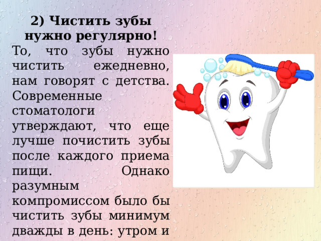 2) Чистить зубы нужно регулярно! То, что зубы нужно чистить ежедневно, нам говорят с детства. Современные стоматологи утверждают, что еще лучше почистить зубы после каждого приема пищи. Однако разумным компромиссом было бы чистить зубы минимум дважды в день: утром и вечером. 