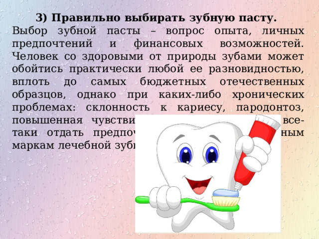 3) Правильно выбирать зубную пасту. Выбор зубной пасты – вопрос опыта, личных предпочтений и финансовых возможностей. Человек со здоровыми от природы зубами может обойтись практически любой ее разновидностью, вплоть до самых бюджетных отечественных образцов, однако при каких-либо хронических проблемах: склонность к кариесу, пародонтоз, повышенная чувствительность зубов лучше все-таки отдать предпочтение специализированным маркам лечебной зубной пасты. 