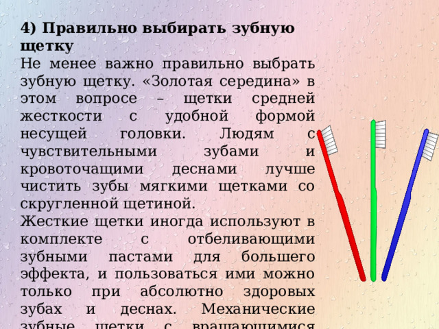 4) Правильно выбирать зубную щетку Не менее важно правильно выбрать зубную щетку. «Золотая середина» в этом вопросе – щетки средней жесткости с удобной формой несущей головки. Людям с чувствительными зубами и кровоточащими деснами лучше чистить зубы мягкими щетками со скругленной щетиной. Жесткие щетки иногда используют в комплекте с отбеливающими зубными пастами для большего эффекта, и пользоваться ими можно только при абсолютно здоровых зубах и деснах. Механические зубные щетки с вращающимися головками – скорее предмет ухода за инвалидами и лежачими больными, чем полноценная замена обычной зубной щетки 