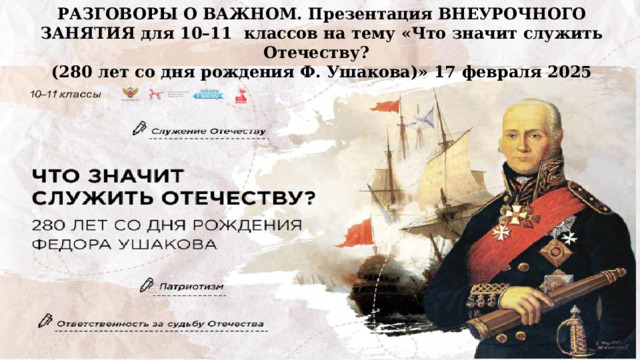 РАЗГОВОРЫ О ВАЖНОМ. Презентация ВНЕУРОЧНОГО ЗАНЯТИЯ для 10–11 классов на тему «Что значит служить Отечеству? (280 лет со дня рождения Ф. Ушакова)» 17 февраля 2025   