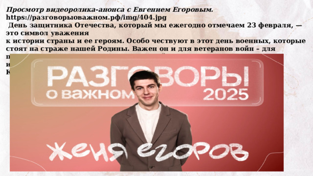 Просмотр видеоролика-анонса с Евгением Егоровым. https://разговорыоважном.рф/img/404.jpg  День защитника Отечества, который мы ежегодно отмечаем 23 февраля, — это символ уважения к истории страны и ее героям. Особо чествуют в этот день военных, которые стоят на страже нашей Родины. Важен он и для ветеранов войн – для прошедших Великую Отечественную войну и для тех, кто отстаивает интересы нашей страны и нашего народа сейчас – для участников СВО. Как вы понимаете, что значит «служение Отечеству»? 