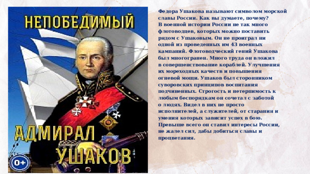 Федора Ушакова называют символом морской славы России. Как вы думаете, почему? В военной истории России не так много флотоводцев, которых можно поставить рядом с Ушаковым. Он не проиграл ни одной из проведенных им 43 военных кампаний. Флотоводческий гений Ушакова был многогранен. Много труда он вложил в совершенствование кораблей. Улучшения их мореходных качеств и повышения огневой мощи. Ушаков был сторонником суворовских принципов воспитания подчиненных. Строгость и нетерпимость к любым беспорядкам он сочетал с заботой о людях. Видел в них не просто исполнителей, а служителей, от старания и умения которых зависит успех в бою. Превыше всего он ставил интересы России, не жалел сил, дабы добиться славы и процветания. 