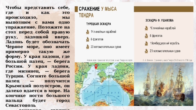 Чтобы представить себе, где и как это происходило, мы выполним с вами одно упражнение. Положите на стол перед собой правую руку, ладошкой вверх. Ладонь будет обозначать Черное море, оно имеет примерно такую же форму. У края ладони, где большой палец, — берега России. У края ладони, где мизинец, — берега Турции. Согните большой палец — получится Крымский полуостров, он далеко вдается в море. На кончике ногтя большого пальца будет город Севастополь — основная стоянка русского флота. Из Севастополя и вышла на поиски врага эскадра Ушакова.  Сравнить то, что у вас получилось, с картой. 