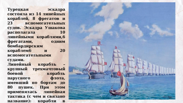 Турецкая эскадра состояла из 14 линейных кораблей, 8 фрегатов и 23 вспомогательных судов. Эскадра Ушакова располагала 10 линейными кораблями,6 фрегатами, одним бомбардирским кораблем6 и 20 вспомогательными судами. Линейный корабль – крупный трехмачтовый боевой корабль парусного флота, имевший по бортам до 80 пушек. При этом применялась линейная тактика (с чем и связано название): корабли в боевом порядке следовали строго друг за другом (Энциклопедия «Техника», 2006). 
