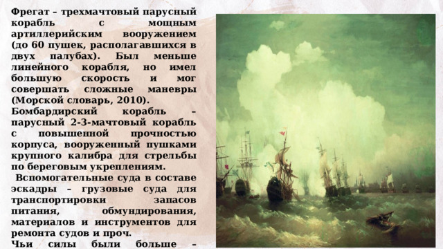 Фрегат – трехмачтовый парусный корабль с мощным артиллерийским вооружением (до 60 пушек, располагавшихся в двух палубах). Был меньше линейного корабля, но имел большую скорость и мог совершать сложные маневры (Морской словарь, 2010). Бомбардирский корабль – парусный 2-3-мачтовый корабль с повышенной прочностью корпуса, вооруженный пушками крупного калибра для стрельбы по береговым укреплениям.  Вспомогательные суда в составе эскадры – грузовые суда для транспортировки запасов питания, обмундирования, материалов и инструментов для ремонта судов и проч. Чьи силы были больше – российские или турецкие? Как вы думаете, чем закончилоось сражение?  