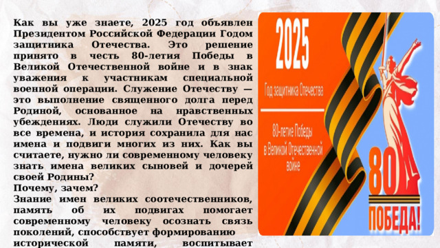 Как вы уже знаете, 2025 год объявлен Президентом Российской Федерации Годом защитника Отечества. Это решение принято в честь 80-летия Победы в Великой Отечественной войне и в знак уважения к участникам специальной военной операции. Служение Отечеству — это выполнение священного долга перед Родиной, основанное на нравственных убеждениях. Люди служили Отечеству во все времена, и история сохранила для нас имена и подвиги многих из них. Как вы считаете, нужно ли современному человеку знать имена великих сыновей и дочерей своей Родины? Почему, зачем? Знание имен великих соотечественников, память об их подвигах помогает современному человеку осознать связь поколений, способствует формированию исторической памяти, воспитывает чувство гордости за достижения предков и помогает лучше понимать культурный контекст своего времени. Поэтому знать историю своей страны не только в событиях и датах, но и в лицах, чрезвычайно важно. 