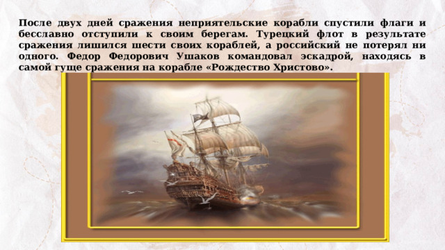 После двух дней сражения неприятельские корабли спустили флаги и бесславно отступили к своим берегам. Турецкий флот в результате сражения лишился шести своих кораблей, а российский не потерял ни одного. Федор Федорович Ушаков командовал эскадрой, находясь в самой гуще сражения на корабле «Рождество Христово». 