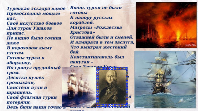 Вновь турки не были готовы К напору русских кораблей. Матросы «Рождества Христова» Отважней были и смелей. И адмирала в том заслуга, Что выиграл жестокий бой. Константинополь был напуган – Стал Ушаков Ушак-пашой. На море первым был по праву. Он рвался в бой не для наград! И в летопись российской славы Внёс Ушаков достойный вклад.  С. Белов Турецкая эскадра вдвое Превосходила мощью нас. Своё искусство боевое Для турок Ушаков припас. Не видно было солнца даже В пороховом дыму густом. Готовы турки к абордажу, Но грянул орудийный гром. Десятки пушек громыхали, Свистели пули и шрапнель. Свой флагман турки потеряли, Ведь били наши точно в цель. Как свечки корабли горели! И не прошло и полчаса – Разбиты в щепки марса-реи, В огромных дырах паруса.   