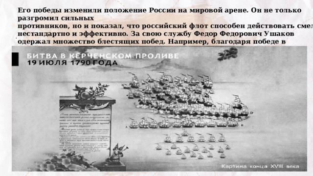 Его победы изменили положение России на мировой арене. Он не только разгромил сильных  противников, но и показал, что российский флот способен действовать смело, нестандартно и эффективно. За свою службу Федор Федорович Ушаков одержал множество блестящих побед. Например, благодаря победе в Керченском проливе в 1790 году турки не смогли высадиться  в Крыму . 