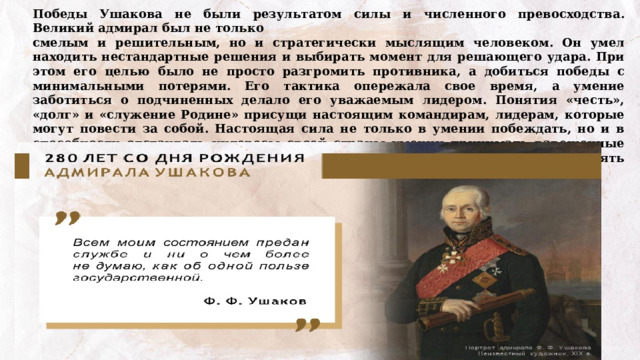 Победы Ушакова не были результатом силы и численного превосходства. Великий адмирал был не только смелым и решительным, но и стратегически мыслящим человеком. Он умел находить нестандартные решения и выбирать момент для решающего удара. При этом его целью было не просто разгромить противника, а добиться победы с минимальными потерями. Его тактика опережала свое время, а умение заботиться о подчиненных делало его уважаемым лидером. Понятия «честь», «долг» и «служение Родине» присущи настоящим командирам, лидерам, которые могут повести за собой. Настоящая сила не только в умении побеждать, но и в способности отстаивать интересы своей страны умении принимать взвешенные решения и брать на себя ответственность, сохранять человечность, проявлять заботу о подчиненных и даже о побежденных. 