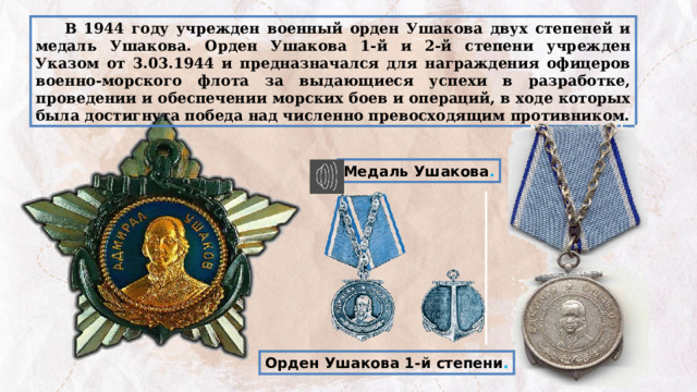  В 1944 году учрежден военный орден Ушакова двух степеней и медаль Ушакова. Орден Ушакова 1-й и 2-й степени учрежден Указом от 3.03.1944 и предназначался для награждения офицеров военно-морского флота за выдающиеся успехи в разработке, проведении и обеспечении морских боев и операций, в ходе которых была достигнута победа над численно превосходящим противником. Медаль Ушакова . Орден Ушакова 1-й степени . 