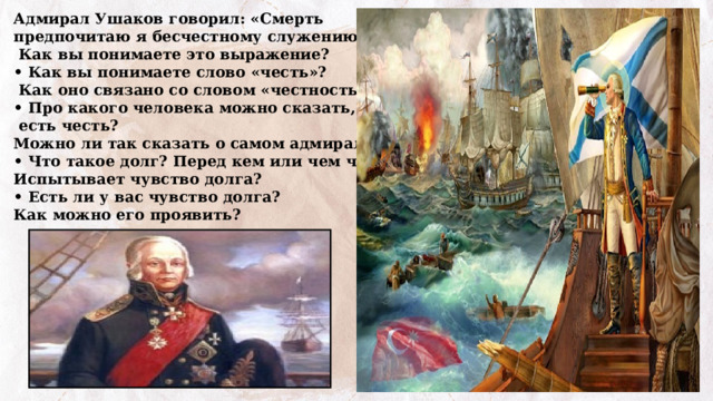 Адмирал Ушаков говорил: «Смерть предпочитаю я бесчестному служению».  Как вы понимаете это выражение? • Как вы понимаете слово «честь»?  Как оно связано со словом «честность»? • Про какого человека можно сказать, что у него  есть честь? Можно ли так сказать о самом адмирале? • Что такое долг? Перед кем или чем человек Испытывает чувство долга? • Есть ли у вас чувство долга? Как можно его проявить? 