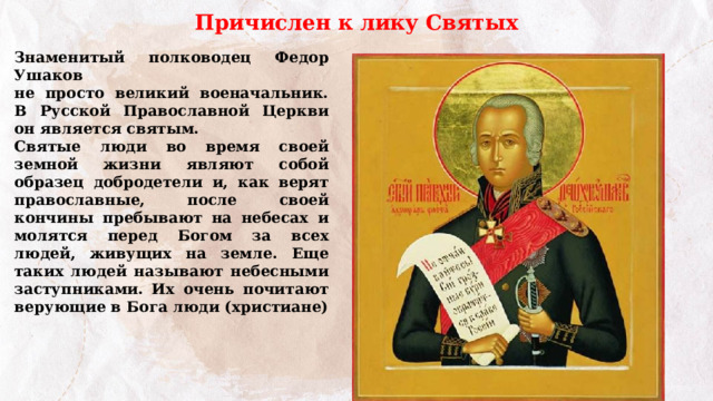 Причислен к лику Святых Знаменитый полководец Федор Ушаков не просто великий военачальник. В Русской Православной Церкви он является святым. Святые люди во время своей земной жизни являют собой образец добродетели и, как верят православные, после своей кончины пребывают на небесах и молятся перед Богом за всех людей, живущих на земле. Еще таких людей называют небесными заступниками. Их очень почитают верующие в Бога люди (христиане) 