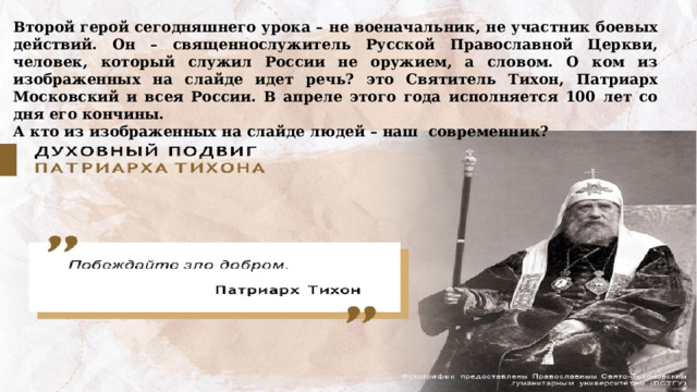 Второй герой сегодняшнего урока – не военачальник, не участник боевых действий. Он – священнослужитель Русской Православной Церкви, человек, который служил России не оружием, а словом. О ком из изображенных на слайде идет речь? это Святитель Тихон, Патриарх Московский и всея России. В апреле этого года исполняется 100 лет со дня его кончины. А кто из изображенных на слайде людей – наш современник? 