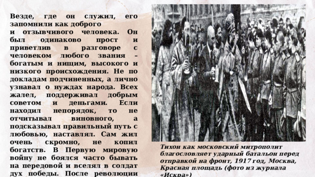 Везде, где он служил, его запомнили как доброго и отзывчивого человека. Он был одинаково прост и приветлив в разговоре с человеком любого звания – богатым и нищим, высокого и низкого происхождения. Не по докладам подчиненных, а лично узнавал о нуждах народа. Всех жалел, поддерживал добрым советом и деньгами. Если находил непорядок, то не отчитывал виновного, а подсказывал правильный путь с любовью, наставлял. Сам жил очень скромно, не копил богатств. В Первую мировую войну не боялся часто бывать на передовой и вселял в солдат дух победы. После революции 1917 года к власти в России пришли большевики и настало страшное время Гражданской войны. Что вы об этом знаете? Тихон как московский митрополит благословляет ударный батальон перед отправкой на фронт, 1917 год, Москва, Красная площадь (фото из журнала «Искра») 