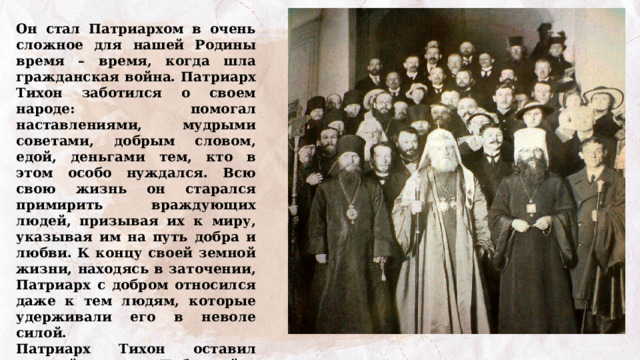 Он стал Патриархом в очень сложное для нашей Родины время – время, когда шла гражданская война. Патриарх Тихон заботился о своем народе: помогал наставлениями, мудрыми советами, добрым словом, едой, деньгами тем, кто в этом особо нуждался. Всю свою жизнь он старался примирить враждующих людей, призывая их к миру, указывая им на путь добра и любви. К концу своей земной жизни, находясь в заточении, Патриарх с добром относился даже к тем людям, которые удерживали его в неволе силой. Патриарх Тихон оставил мудрый завет: «Побеждайте зло добром». Как вы понимаете эти слова? 