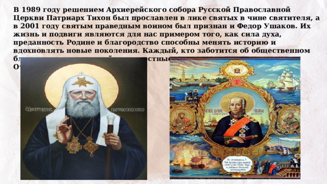 В 1989 году решением Архиерейского собора Русской Православной Церкви Патриарх Тихон был прославлен в лике святых в чине святителя, а в 2001 году святым праведным воином был признан и Федор Ушаков. Их жизнь и подвиги являются для нас примером того, как сила духа, преданность Родине и благородство способны менять историю и вдохновлять новые поколения. Каждый, кто заботится об общественном благе, совершает достойные и честные поступки, служит Отечеству. 