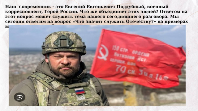 Наш современник - это Евгений Евгеньевич Поддубный, военный корреспондент, Герой России. Что же объединяет этих людей? Ответом на этот вопрос может служить тема нашего сегодняшнего разговора. Мы сегодня ответим на вопрос «Что значит служить Отечеству?» на примерах выдающихся людей, которые посвятили свою жизнь служению России. 