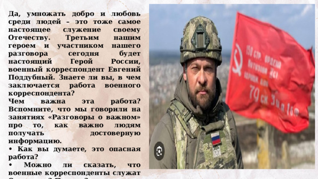 Да, умножать добро и любовь среди людей – это тоже самое настоящее служение своему Отечеству. Третьим нашим героем и участником нашего разговора сегодня будет настоящий Герой России, военный корреспондент Евгений Поддубный. Знаете ли вы, в чем заключается работа военного корреспондента? Чем важна эта работа? Вспомните, что мы говорили на занятиях «Разговоры о важном» про то, как важно людям получать достоверную информацию. • Как вы думаете, это опасная работа? • Можно ли сказать, что военные корреспонденты служат Отечеству? Почему? Просмотр и обсуждение видеоинтервью с Евгением Поддубным  https://разговорыоважном.рф/img/404.jpg 