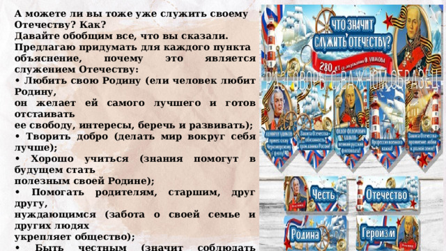 А можете ли вы тоже уже служить своему Отечеству? Как? Давайте обобщим все, что вы сказали. Предлагаю придумать для каждого пункта объяснение, почему это является служением Отечеству: • Любить свою Родину (ели человек любит Родину, он желает ей самого лучшего и готов отстаивать ее свободу, интересы, беречь и развивать); • Творить добро (делать мир вокруг себя лучше); • Хорошо учиться (знания помогут в будущем стать полезным своей Родине); • Помогать родителям, старшим, друг другу, нуждающимся (забота о своей семье и других людях укрепляет общество); • Быть честным (значит соблюдать законы); • Уважать традиции (сохранять и передавать традиции следующим поколениям); • Беречь природу (сохранять ее, проявлять заботу о будущем); • Быть активным в школьной и общественной жизни (человек с активной жизненной позицией готов делать жизнь лучше); 