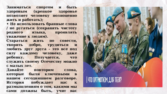 Заниматься спортом и быть здоровым (крепкое здоровье позволяет человеку полноценно жить и работать); • Не использовать бранные слова / не ругаться (сохранять чистоту родного языка, проявлять уважение к людям). Стараться жить по совести, творить добро, трудиться и любить друг друга – это все под силу каждому человеку, даже ребенку. Получается, что служить своему Отечеству можно с малых лет. Давайте повторим слова, которые были ключевыми в нашем сегодняшнем разговоре. История побуждает нас к размышлениям о том, какими мы сами должны быть, учит нас ценить тех, кто служил Отечеству в прошлом, и тех, кто продолжает эту традицию сейчас. Давайте подытожим наш разговор, выполнив интерактивное задание «Качества защитника Отечества». 