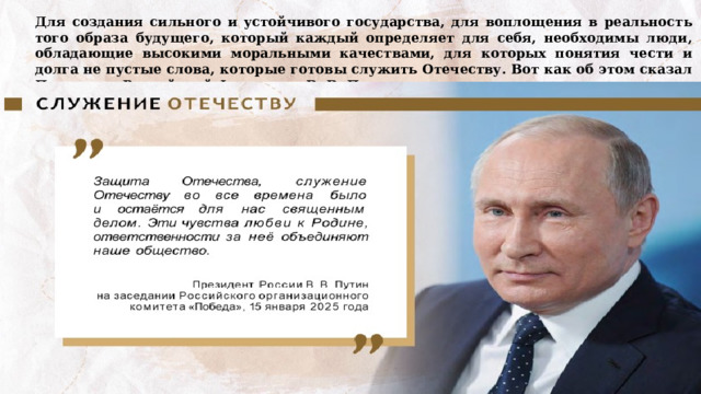Для создания сильного и устойчивого государства, для воплощения в реальность того образа будущего, который каждый определяет для себя, необходимы люди, обладающие высокими моральными качествами, для которых понятия чести и долга не пустые слова, которые готовы служить Отечеству. Вот как об этом сказал Президент Российской Федерации В. В. Путин: 