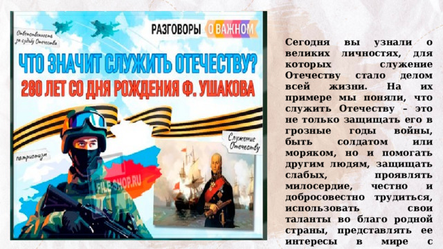 Сегодня вы узнали о великих личностях, для которых служение Отечеству стало делом всей жизни. На их примере мы поняли, что служить Отечеству – это не только защищать его в грозные годы войны, быть солдатом или моряком, но и помогать другим людям, защищать слабых, проявлять милосердие, честно и добросовестно трудиться, использовать свои таланты во благо родной страны, представлять ее интересы в мире с гордостью и достоинством. 
