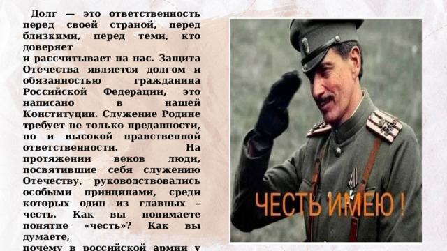  Долг — это ответственность перед своей страной, перед близкими, перед теми, кто доверяет и рассчитывает на нас. Защита Отечества является долгом и обязанностью гражданина Российской Федерации, это написано в нашей Конституции. Служение Родине требует не только преданности, но и высокой нравственной ответственности. На протяжении веков люди, посвятившие себя служению Отечеству, руководствовались особыми принципами, среди которых один из главных – честь. Как вы понимаете понятие «честь»? Как вы думаете, почему в российской армии у офицеров было принято прощаться словами: «Честь имею»? 