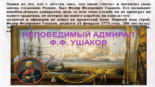 Одним из тех, кто с детства знал, что такое «честь» и посвятил свою жизнь служению Родине, был Федор Федорович Ушаков. Его называют непобеждённым адмиралом, ведь за всю свою службу он не проиграл ни одного сражения, не потерял ни одного корабля, ни один из его матросов и офицеров не попал во вражеский плен. Первый наш герой, Федор Федорович Ушаков, родился 24 февраля 1775 года, 280 лет назад. Задумывались ли вы, почему мы отмечаем годовщины рождения людей, которые жили за много лет до нас? 